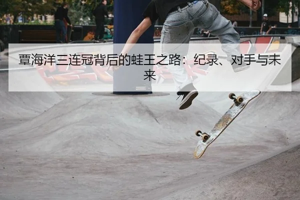 覃海洋三连冠背后的蛙王之路：纪录、对手与未来