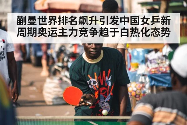蒯曼世界排名飙升引发中国女乒新周期奥运主力竞争趋于白热化态势