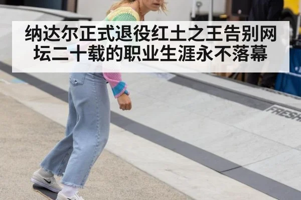 纳达尔正式退役红土之王告别网坛二十载的职业生涯永不落幕