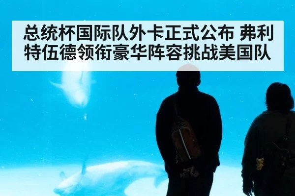 总统杯国际队外卡正式公布 弗利特伍德领衔豪华阵容挑战美国队