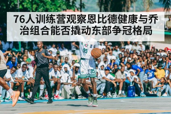 76人训练营观察恩比德健康与乔治组合能否撬动东部争冠格局